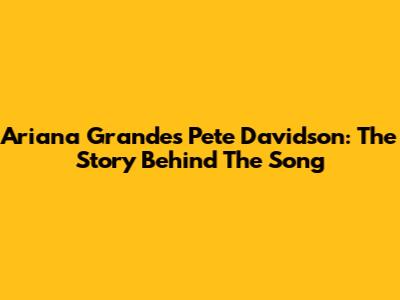 Ariana Grande's 'Pete Davidson': The Story Behind The Song