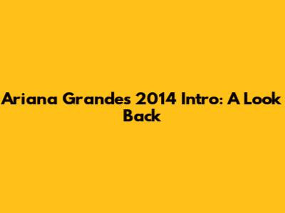 Ariana Grande's 2014 Intro: A Look Back