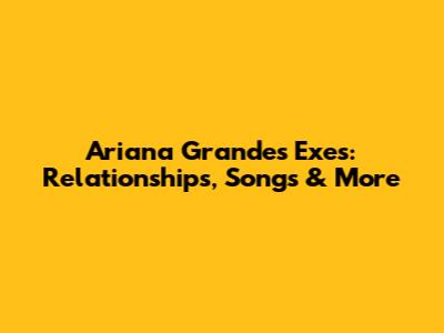 Ariana Grande's Exes: Relationships, Songs & More