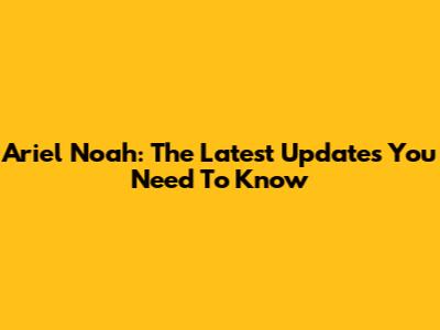 Ariel Noah: The Latest Updates You Need To Know