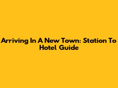 Arriving In A New Town: Station To Hotel Guide