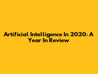 Artificial Intelligence In 2020: A Year In Review