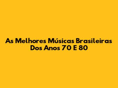 As Melhores Músicas Brasileiras Dos Anos 70 E 80