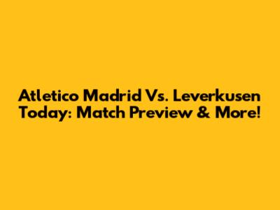 Atletico Madrid Vs. Leverkusen Today: Match Preview & More!