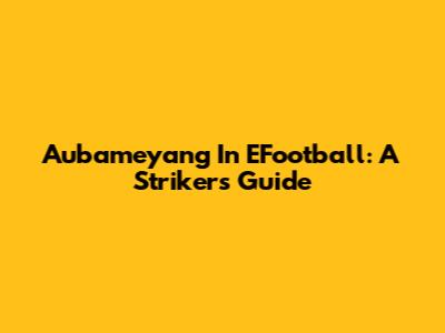 Aubameyang In EFootball: A Striker's Guide