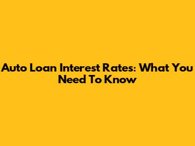 Auto Loan Interest Rates: What You Need To Know