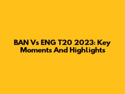 BAN Vs ENG T20 2023: Key Moments And Highlights