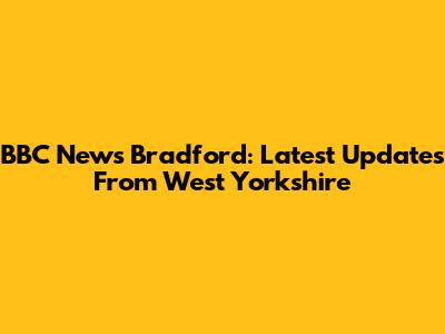 BBC News Bradford: Latest Updates From West Yorkshire