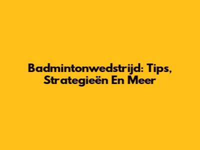 Badmintonwedstrijd: Tips, Strategieën En Meer