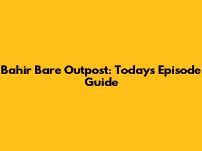 Bahir Bare Outpost: Today's Episode Guide