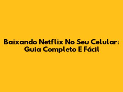 Baixando Netflix No Seu Celular: Guia Completo E Fácil
