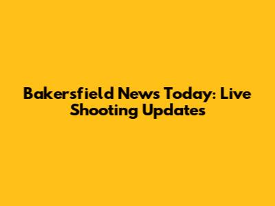 Bakersfield News Today: Live Shooting Updates