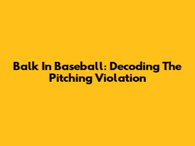 Balk In Baseball: Decoding The Pitching Violation