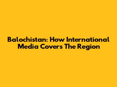 Balochistan: How International Media Covers The Region