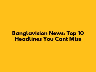 Banglavision News: Top 10 Headlines You Can't Miss