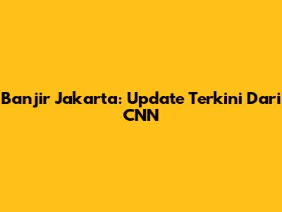 Banjir Jakarta: Update Terkini Dari CNN
