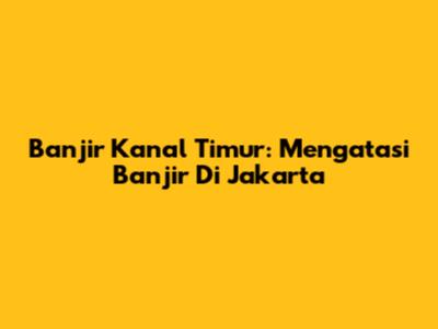 Banjir Kanal Timur: Mengatasi Banjir Di Jakarta