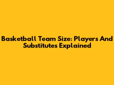 Basketball Team Size: Players And Substitutes Explained
