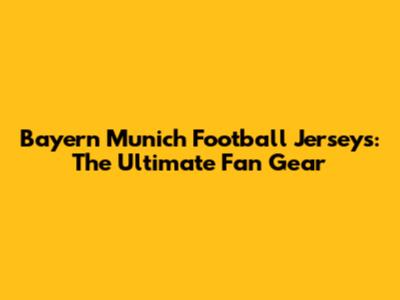 Bayern Munich Football Jerseys: The Ultimate Fan Gear