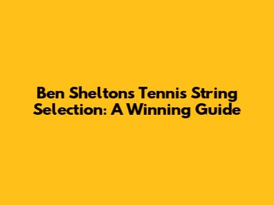 Ben Shelton's Tennis String Selection: A Winning Guide