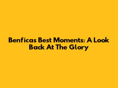Benfica's Best Moments: A Look Back At The Glory