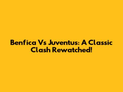 Benfica Vs Juventus: A Classic Clash Rewatched!