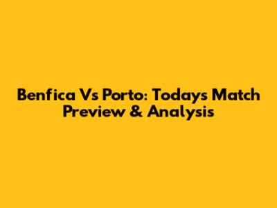 Benfica Vs Porto: Today's Match Preview & Analysis