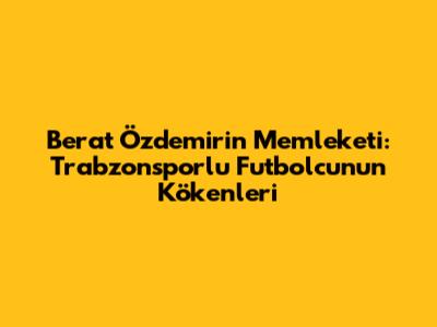 Berat Özdemir'in Memleketi: Trabzonsporlu Futbolcunun Kökenleri