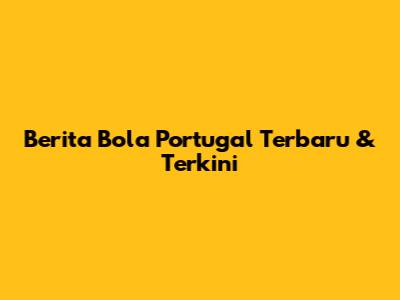 Berita Bola Portugal Terbaru & Terkini