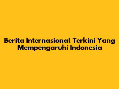 Berita Internasional Terkini Yang Mempengaruhi Indonesia