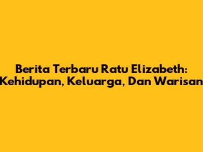 Berita Terbaru Ratu Elizabeth: Kehidupan, Keluarga, Dan Warisan