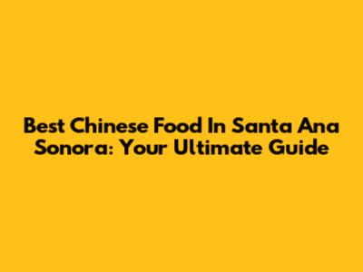 Best Chinese Food In Santa Ana Sonora: Your Ultimate Guide