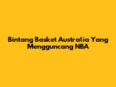 Bintang Basket Australia Yang Mengguncang NBA