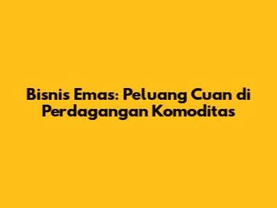 Bisnis Emas: Peluang Cuan di Perdagangan Komoditas