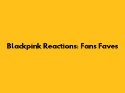 Blackpink Reactions: Fans' Faves
