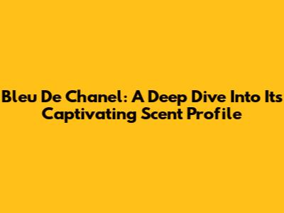 Bleu De Chanel: A Deep Dive Into Its Captivating Scent Profile