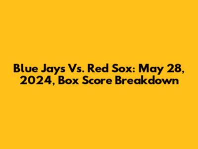 Blue Jays Vs. Red Sox: May 28, 2024, Box Score Breakdown