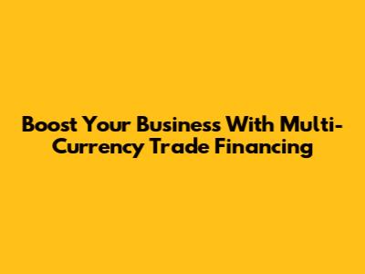 Boost Your Business With Multi-Currency Trade Financing