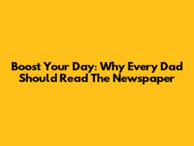 Boost Your Day: Why Every Dad Should Read The Newspaper