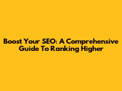 Boost Your SEO: A Comprehensive Guide To Ranking Higher