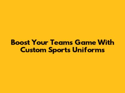 Boost Your Team's Game With Custom Sports Uniforms