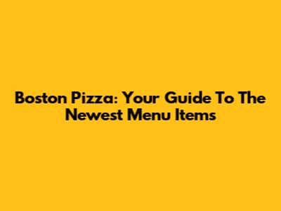 Boston Pizza: Your Guide To The Newest Menu Items