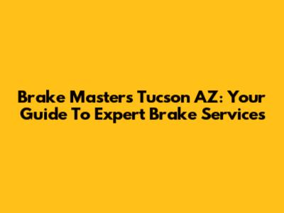 Brake Masters Tucson AZ: Your Guide To Expert Brake Services