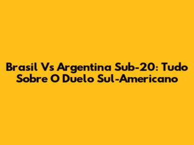 Brasil Vs Argentina Sub-20: Tudo Sobre O Duelo Sul-Americano