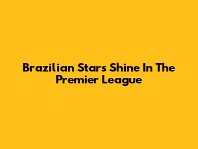 Brazilian Stars Shine In The Premier League