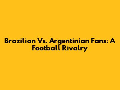 Brazilian Vs. Argentinian Fans: A Football Rivalry