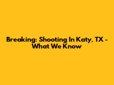 Breaking: Shooting In Katy, TX - What We Know