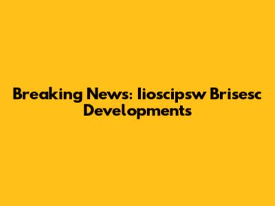 Breaking News: Iioscipsw Brisesc Developments