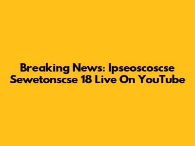 Breaking News: Ipseoscoscse Sewetonscse 18 Live On YouTube
