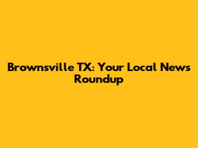 Brownsville TX: Your Local News Roundup
